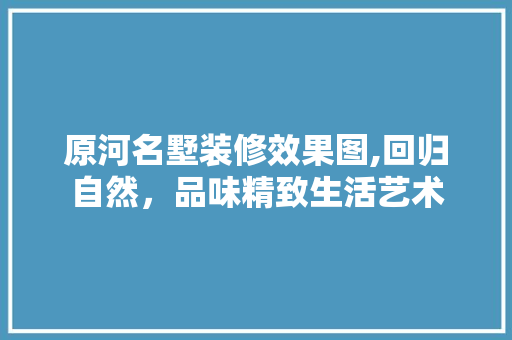 原河名墅装修效果图,回归自然，品味精致生活艺术