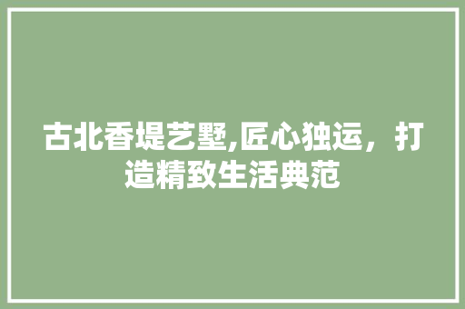 古北香堤艺墅,匠心独运，打造精致生活典范