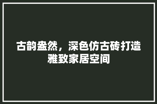 古韵盎然，深色仿古砖打造雅致家居空间