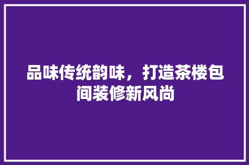 品味传统韵味，打造茶楼包间装修新风尚