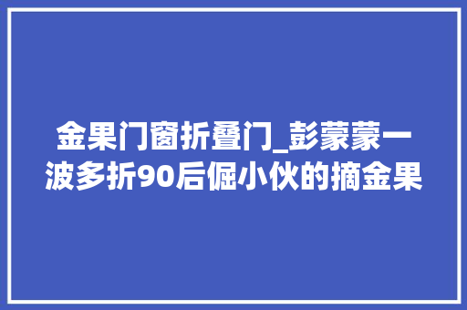 金果门窗折叠门_彭蒙蒙一波多折90后倔小伙的摘金果之路