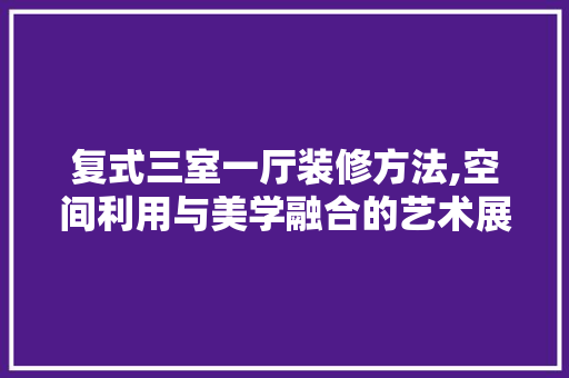 复式三室一厅装修方法,空间利用与美学融合的艺术展现