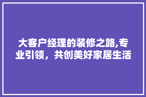 大客户经理的装修之路,专业引领，共创美好家居生活