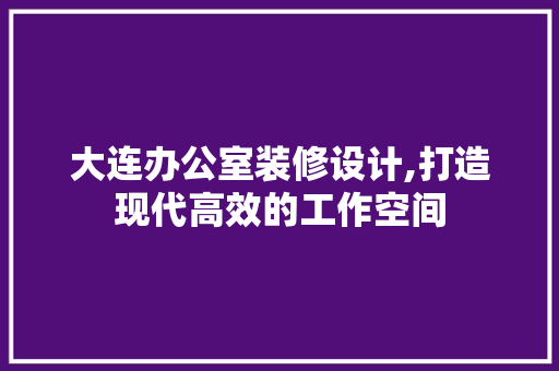 大连办公室装修设计,打造现代高效的工作空间