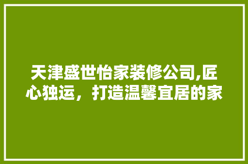 天津盛世怡家装修公司,匠心独运，打造温馨宜居的家