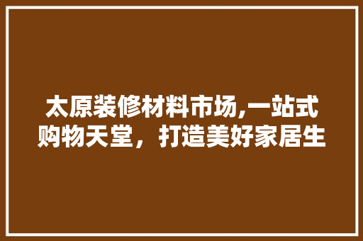太原装修材料市场,一站式购物天堂，打造美好家居生活