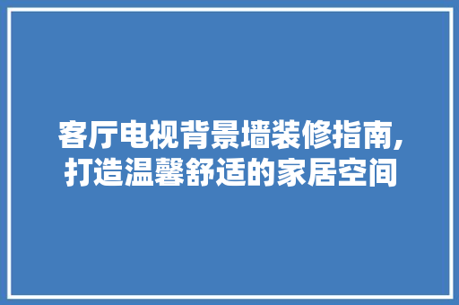 客厅电视背景墙装修指南,打造温馨舒适的家居空间