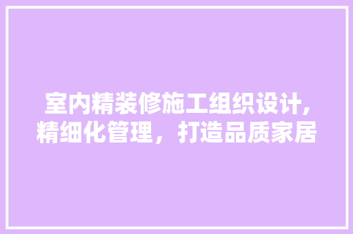 室内精装修施工组织设计,精细化管理，打造品质家居