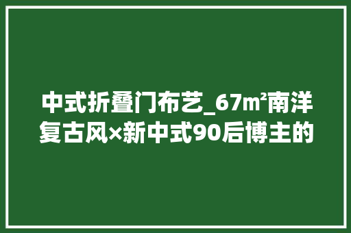 中式折叠门布艺_67㎡南洋复古风×新中式90后博主的家自带片子里的氛围感