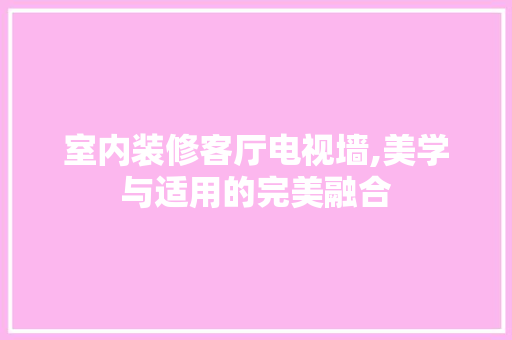 室内装修客厅电视墙,美学与适用的完美融合