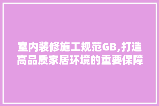 室内装修施工规范GB,打造高品质家居环境的重要保障