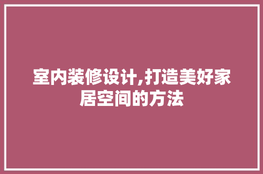 室内装修设计,打造美好家居空间的方法