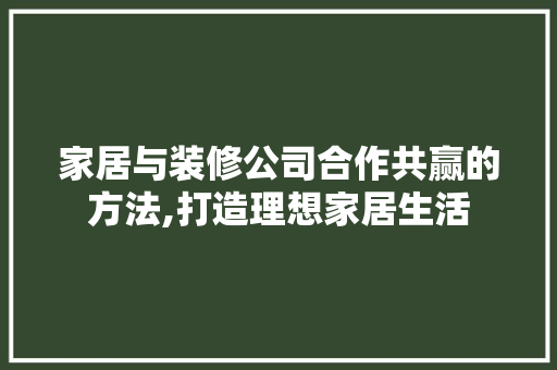 家居与装修公司合作共赢的方法,打造理想家居生活