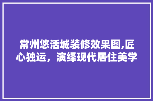 常州悠活城装修效果图,匠心独运，演绎现代居住美学