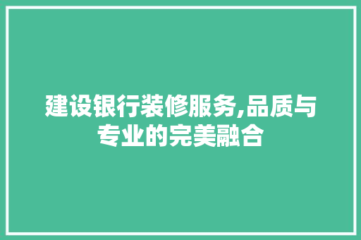 建设银行装修服务,品质与专业的完美融合