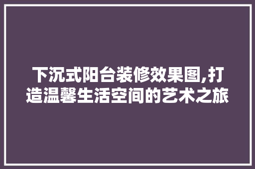 下沉式阳台装修效果图,打造温馨生活空间的艺术之旅
