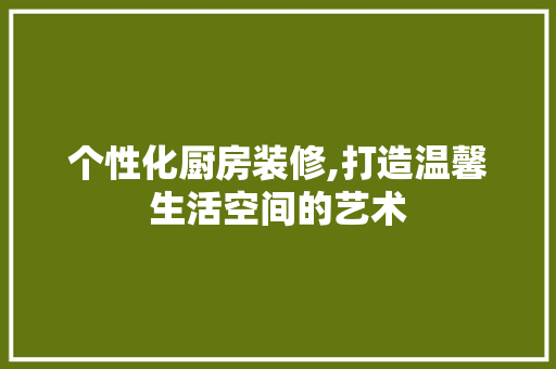 个性化厨房装修,打造温馨生活空间的艺术