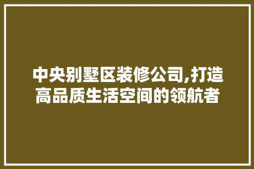 中央别墅区装修公司,打造高品质生活空间的领航者