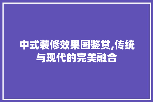 中式装修效果图鉴赏,传统与现代的完美融合