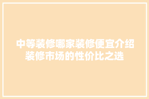 中等装修哪家装修便宜介绍装修市场的性价比之选