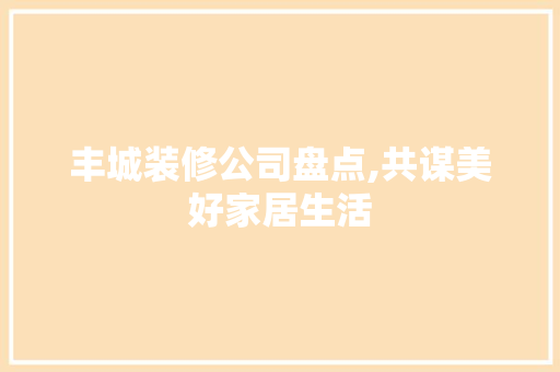 丰城装修公司盘点,共谋美好家居生活