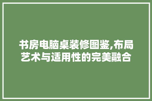 书房电脑桌装修图鉴,布局艺术与适用性的完美融合