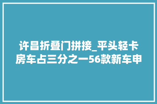 许昌折叠门拼接_平头轻卡房车占三分之一56款新车申报工信部第348批次旅居车通知书记