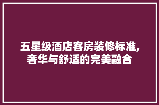 五星级酒店客房装修标准,奢华与舒适的完美融合