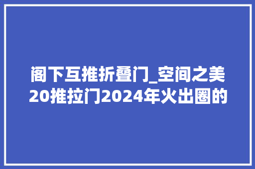阁下互推折叠门_空间之美20推拉门2024年火出圈的三联动推拉门赶紧换新吧