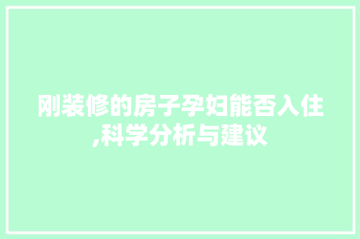刚装修的房子孕妇能否入住,科学分析与建议