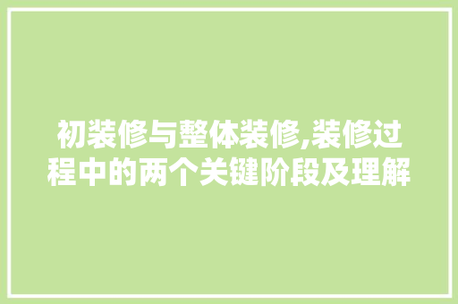 初装修与整体装修,装修过程中的两个关键阶段及理解
