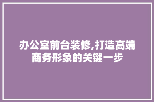 办公室前台装修,打造高端商务形象的关键一步
