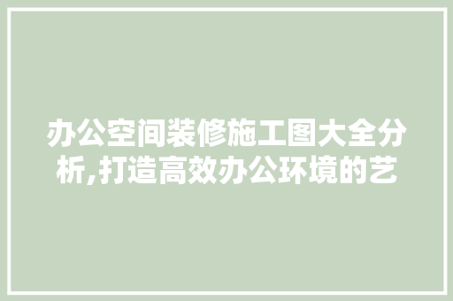 办公空间装修施工图大全分析,打造高效办公环境的艺术