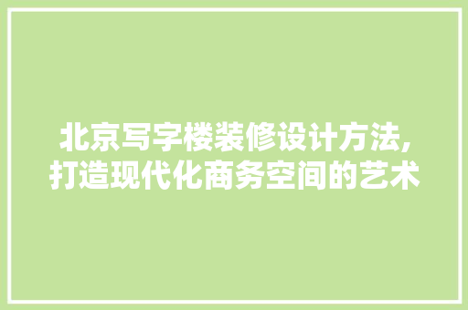 北京写字楼装修设计方法,打造现代化商务空间的艺术与科学