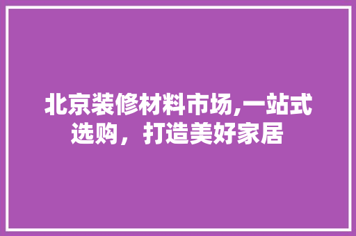 北京装修材料市场,一站式选购，打造美好家居