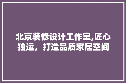 北京装修设计工作室,匠心独运，打造品质家居空间