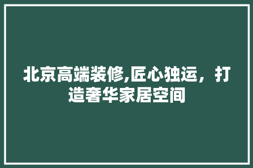 北京高端装修,匠心独运，打造奢华家居空间
