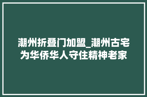 潮州折叠门加盟_潮州古宅为华侨华人守住精神老家