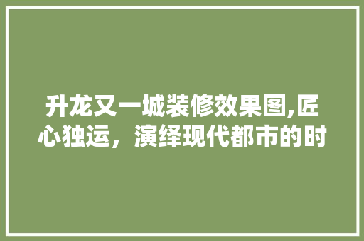 升龙又一城装修效果图,匠心独运，演绎现代都市的时尚生活
