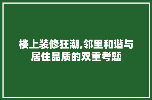 楼上装修狂潮,邻里和谐与居住品质的双重考题