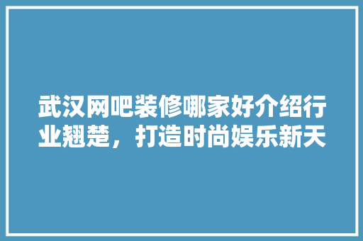 武汉网吧装修哪家好介绍行业翘楚，打造时尚娱乐新天地