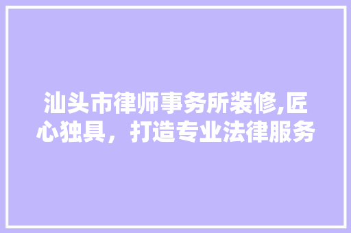 汕头市律师事务所装修,匠心独具，打造专业法律服务空间