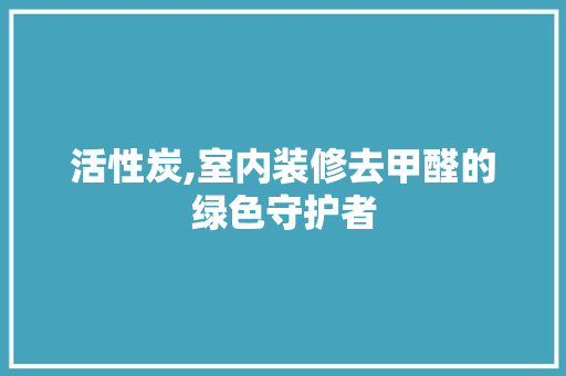 活性炭,室内装修去甲醛的绿色守护者
