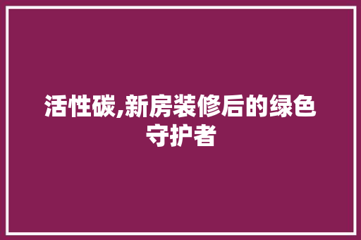 活性碳,新房装修后的绿色守护者