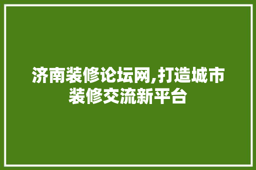 济南装修论坛网,打造城市装修交流新平台