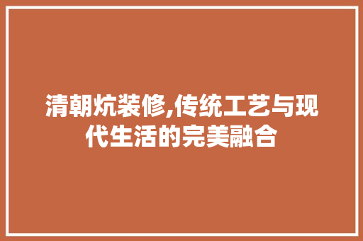 清朝炕装修,传统工艺与现代生活的完美融合