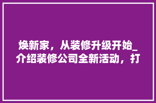 焕新家，从装修升级开始_介绍装修公司全新活动，打造完美家居空间