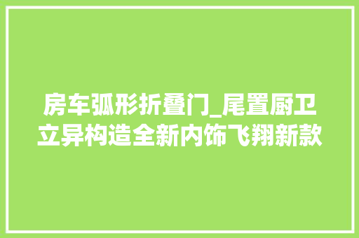 房车弧形折叠门_尾置厨卫立异构造全新内饰飞翔新款畅享家小额头房车
