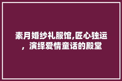 素月婚纱礼服馆,匠心独运，演绎爱情童话的殿堂