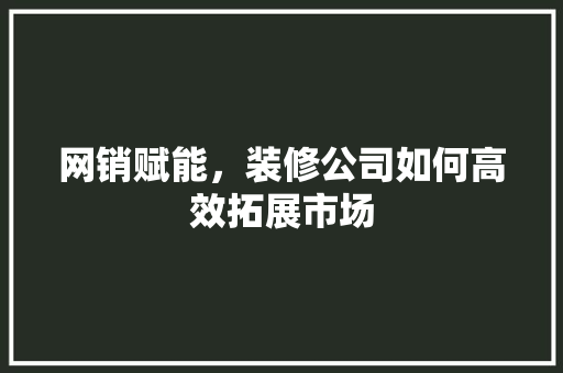 网销赋能，装修公司如何高效拓展市场